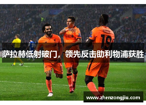萨拉赫低射破门,领先反击助利物浦获胜 萨拉赫低射破门,领先反击助利物浦获胜