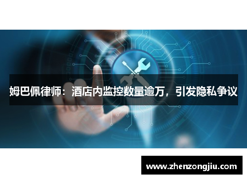 姆巴佩律师:酒店内监控数量逾万,引发隐私争议 姆巴佩律师:酒店内监控数量逾万,引发隐私争议