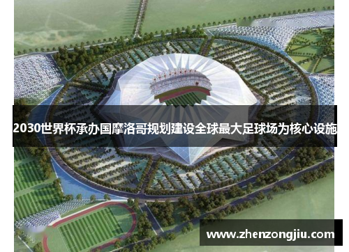 2030世界杯承办国摩洛哥规划建设全球最大足球场为核心设施 2030世界杯承办国摩洛哥规划建设全球最大足球场为核心设施